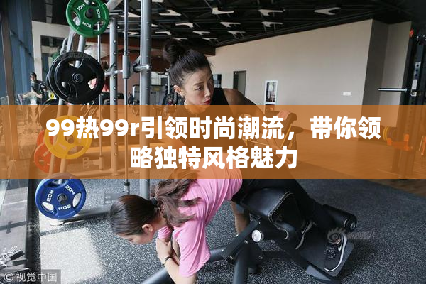 99热99r引领时尚潮流，带你领略独特风格魅力