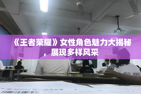 《王者荣耀》女性角色魅力大揭秘，展现多样风采