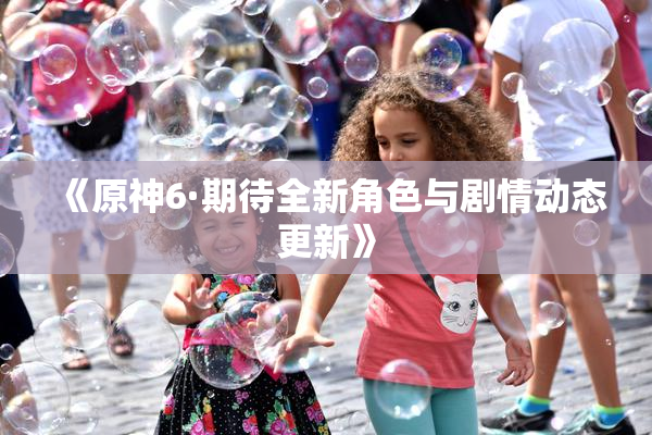 《原神6·期待全新角色与剧情动态更新》