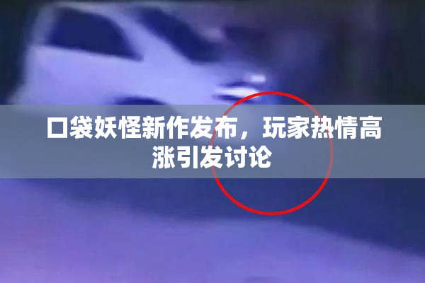 口袋妖怪新作发布，玩家热情高涨引发讨论
