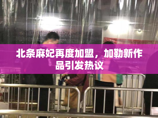 北条麻妃再度加盟，加勒新作品引发热议