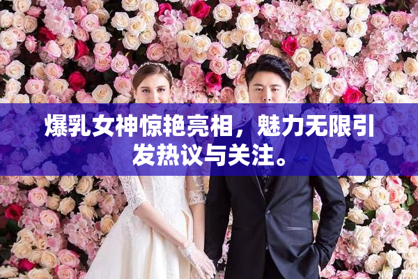 爆乳女神惊艳亮相，魅力无限引发热议与关注。