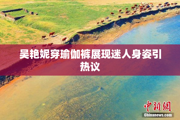 吴艳妮穿瑜伽裤展现迷人身姿引热议