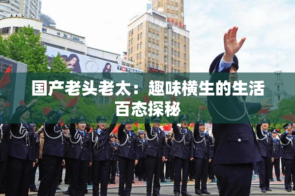 国产老头老太：趣味横生的生活百态探秘