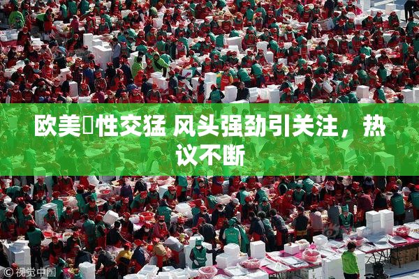 欧美巜性交猛 风头强劲引关注，热议不断