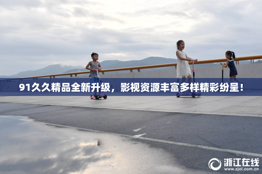 91久久精品全新升级，影视资源丰富多样精彩纷呈！