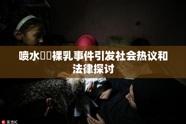 喷水❌‌裸乳事件引发社会热议和法律探讨