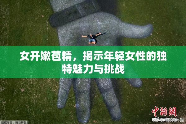 女开嫩苞精，揭示年轻女性的独特魅力与挑战