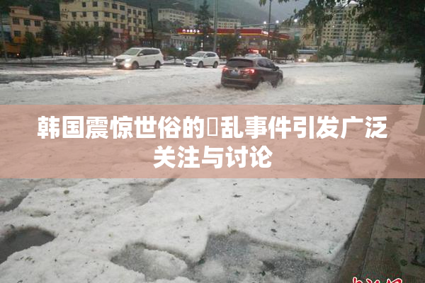 韩国震惊世俗的婬乱事件引发广泛关注与讨论