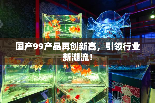 国产99产品再创新高，引领行业新潮流！