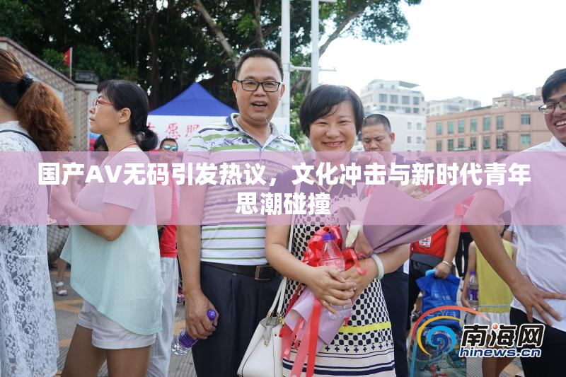 国产AV无码引发热议，文化冲击与新时代青年思潮碰撞
