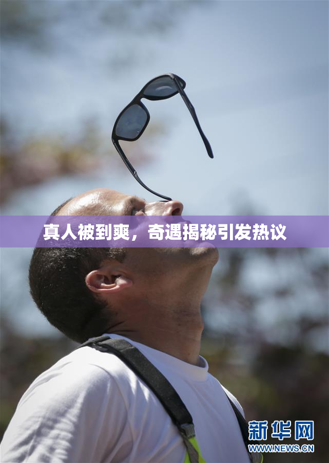 真人被到爽，奇遇揭秘引发热议