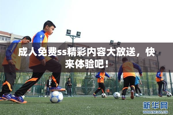 成人免费ss精彩内容大放送，快来体验吧！