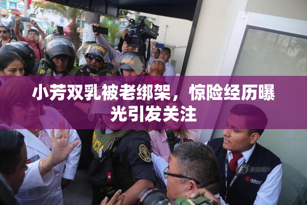 小芳双乳被老绑架，惊险经历曝光引发关注