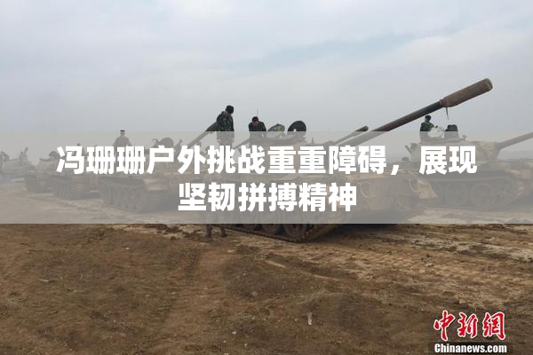 冯珊珊户外挑战重重障碍，展现坚韧拼搏精神