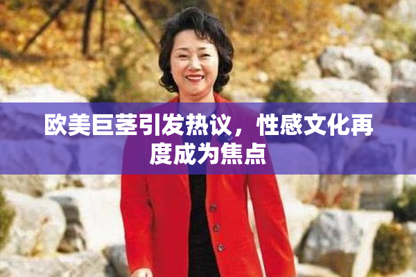 欧美巨茎引发热议，性感文化再度成为焦点