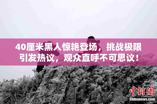 40厘米黑人惊艳登场，挑战极限引发热议，观众直呼不可思议！