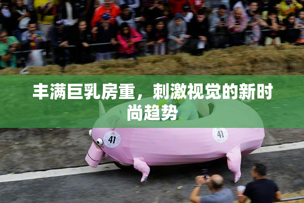 丰满巨乳房重，刺激视觉的新时尚趋势