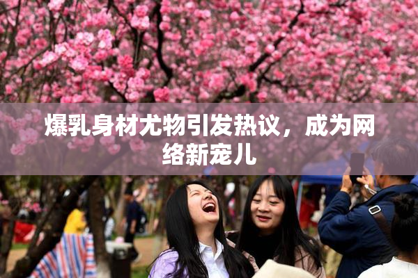 爆乳身材尤物引发热议，成为网络新宠儿