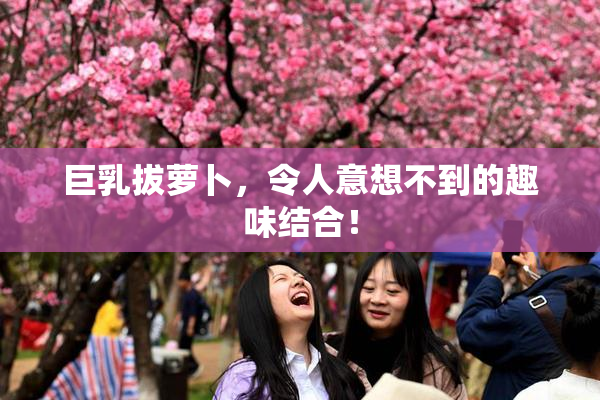 巨乳拔萝卜，令人意想不到的趣味结合！