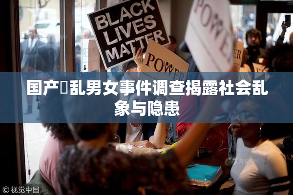 国产婬乱男女事件调查揭露社会乱象与隐患