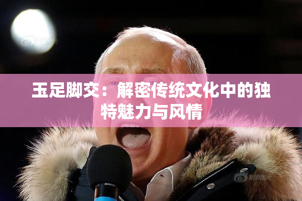 玉足脚交：解密传统文化中的独特魅力与风情