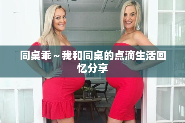 同桌乖～我和同桌的点滴生活回忆分享