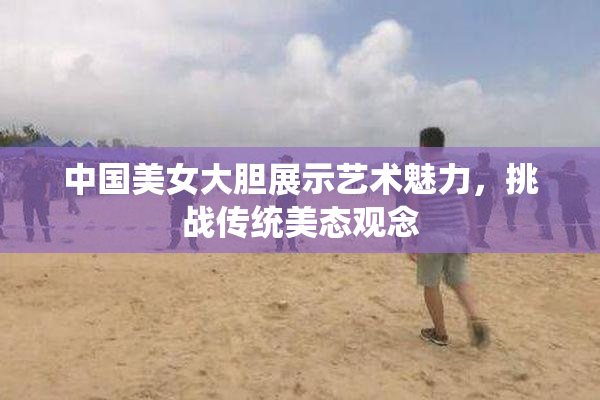 中国美女大胆展示艺术魅力，挑战传统美态观念