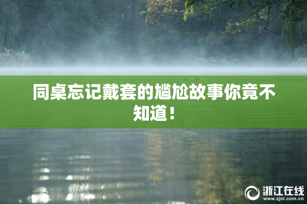 同桌忘记戴套的尴尬故事你竟不知道！