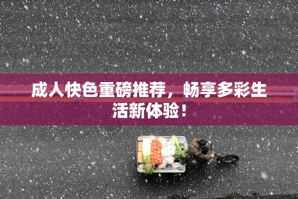 成人快色重磅推荐，畅享多彩生活新体验！