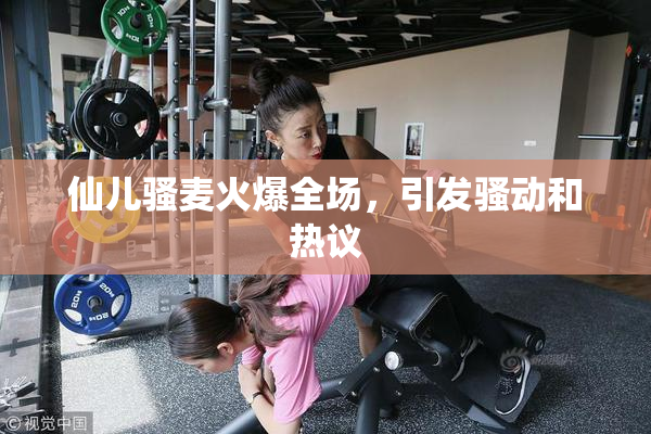 仙儿骚麦火爆全场，引发骚动和热议
