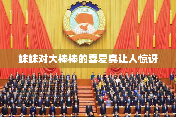 妹妹对大棒棒的喜爱真让人惊讶