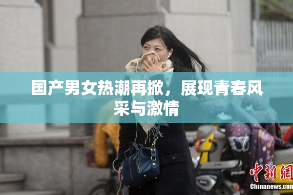 国产男女热潮再掀，展现青春风采与激情