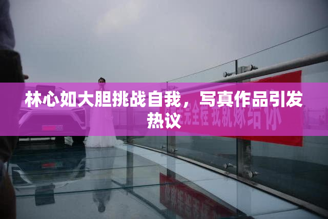 林心如大胆挑战自我，写真作品引发热议