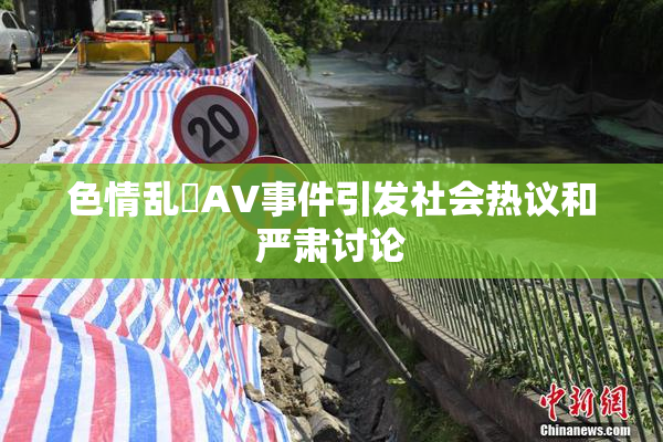 色情乱婬AV事件引发社会热议和严肃讨论