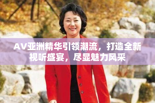 AV亚洲精华引领潮流，打造全新视听盛宴，尽显魅力风采