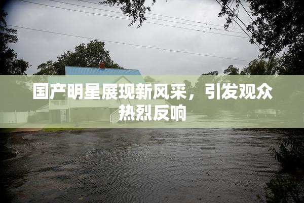 国产明星展现新风采，引发观众热烈反响