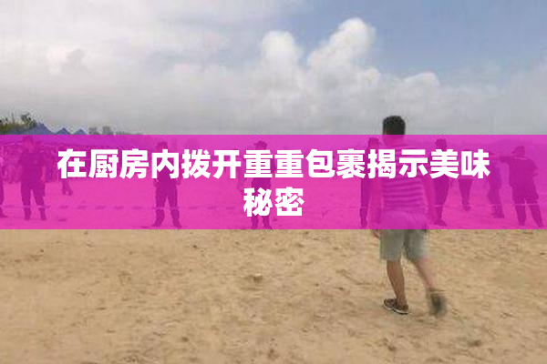 在厨房内拨开重重包裹揭示美味秘密