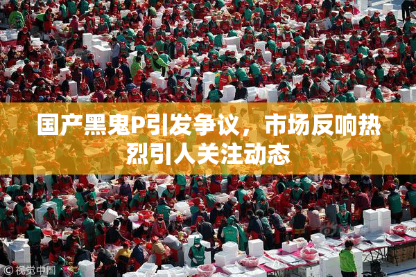 国产黑鬼P引发争议，市场反响热烈引人关注动态