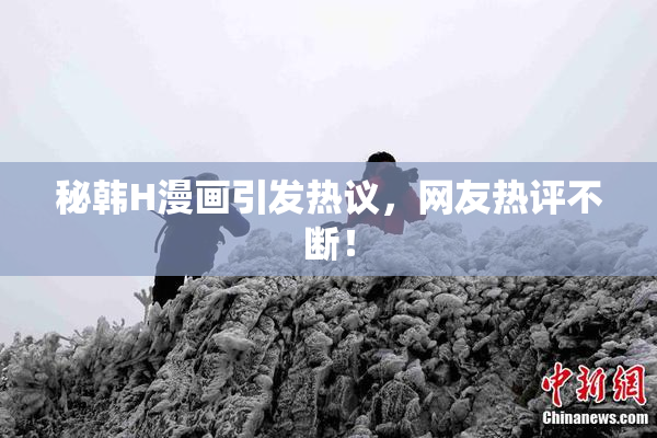 秘韩H漫画引发热议，网友热评不断！