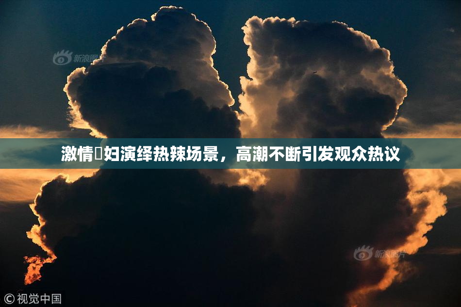 激情婬妇演绎热辣场景，高潮不断引发观众热议