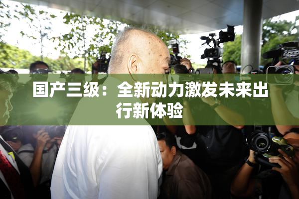 国产三级：全新动力激发未来出行新体验