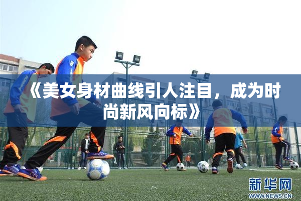 《美女身材曲线引人注目，成为时尚新风向标》
