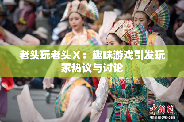老头玩老头Ⅹ：趣味游戏引发玩家热议与讨论
