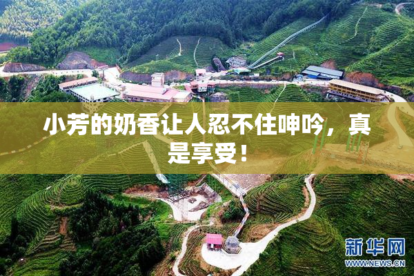 小芳的奶香让人忍不住呻吟，真是享受！