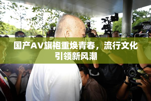 国产AV旗袍重焕青春，流行文化引领新风潮