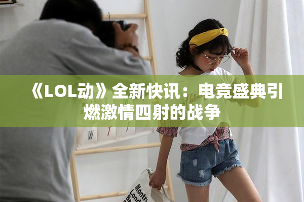 《LOL动》全新快讯：电竞盛典引燃激情四射的战争