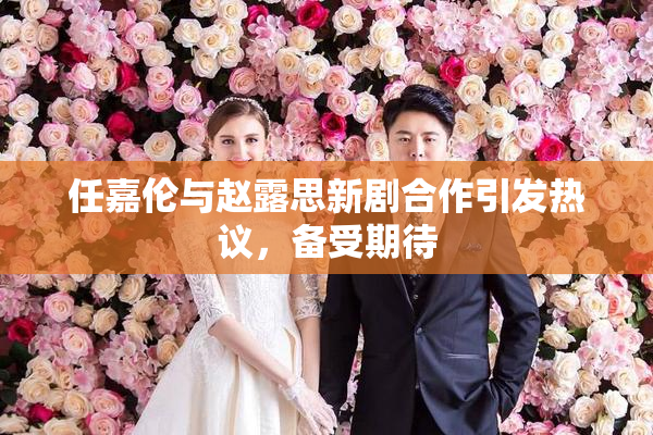 任嘉伦与赵露思新剧合作引发热议，备受期待