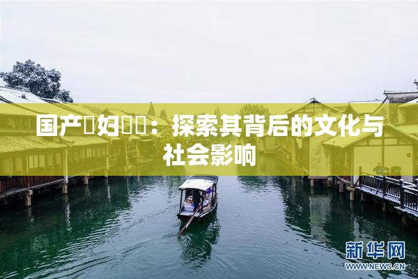 国产婬妇❌‌：探索其背后的文化与社会影响