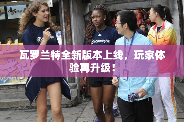 瓦罗兰特全新版本上线，玩家体验再升级！
